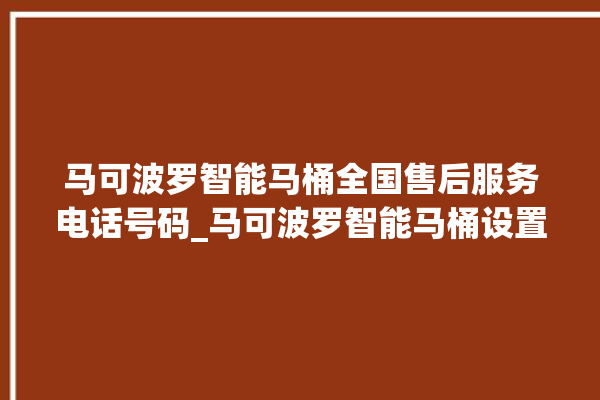 马可波罗智能马桶全国售后服务电话号码_马可波罗智能马桶设置自动冲水 。马可波罗