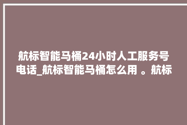 航标智能马桶24小时人工服务号电话_航标智能马桶怎么用 。航标