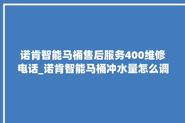 诺肯智能马桶售后服务400维修电话_诺肯智能马桶冲水量怎么调节 。马桶