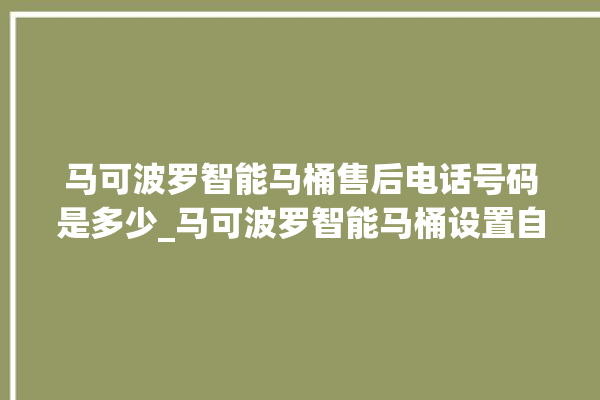 马可波罗智能马桶售后电话号码是多少_马可波罗智能马桶设置自动冲水 。马可波罗