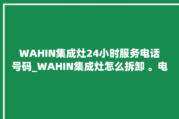 WAHIN集成灶24小时服务电话号码_WAHIN集成灶怎么拆卸 。电话号码