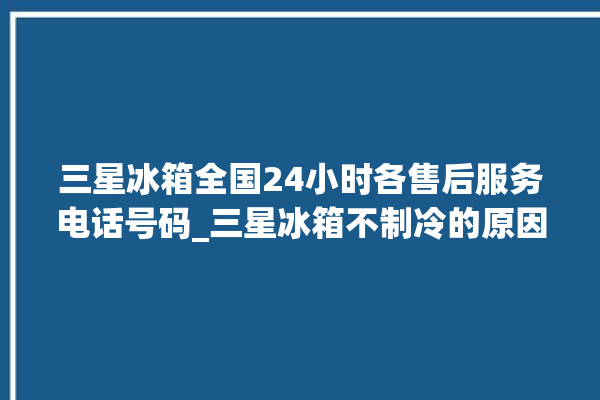 三星冰箱全国24小时各售后服务电话号码_三星冰箱不制冷的原因及解决办法 。冰箱