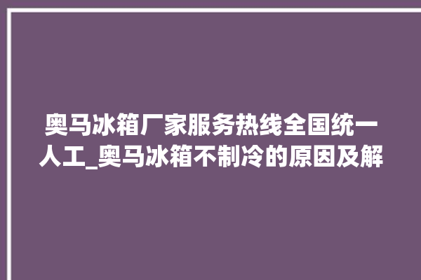 奥马冰箱厂家服务热线全国统一人工_奥马冰箱不制冷的原因及解决办法 。冰箱