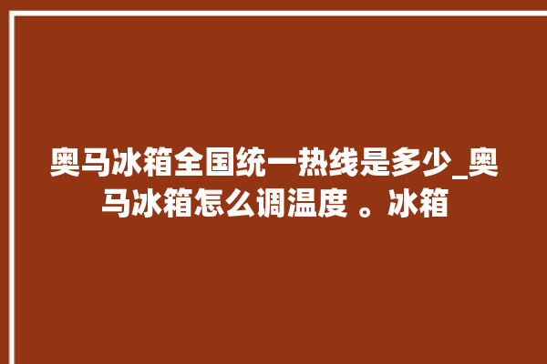 奥马冰箱全国统一热线是多少_奥马冰箱怎么调温度 。冰箱