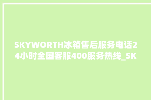 SKYWORTH冰箱售后服务电话24小时全国客服400服务热线_SKYWORTH冰箱响个不停 。冰箱