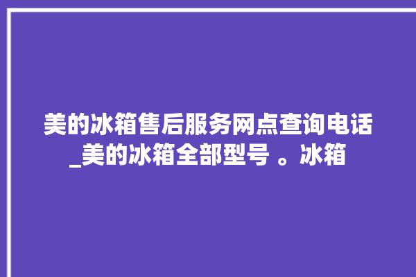 美的冰箱售后服务网点查询电话_美的冰箱全部型号 。冰箱