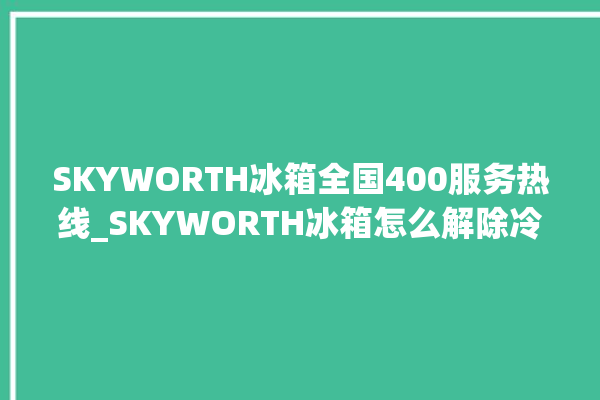 SKYWORTH冰箱全国400服务热线_SKYWORTH冰箱怎么解除冷冻报警 。冰箱