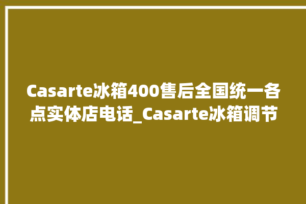 Casarte冰箱400售后全国统一各点实体店电话_Casarte冰箱调节冷藏温度 。冰箱