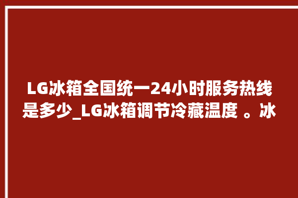 LG冰箱全国统一24小时服务热线是多少_LG冰箱调节冷藏温度 。冰箱