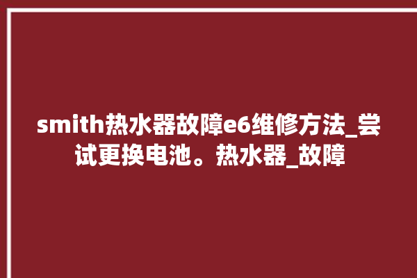 smith热水器故障e6维修方法_尝试更换电池。热水器_故障