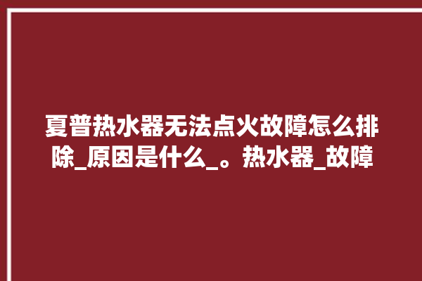 夏普热水器无法点火故障怎么排除_原因是什么_。热水器_故障