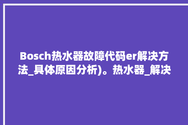 Bosch热水器故障代码er解决方法_具体原因分析)。热水器_解决方法