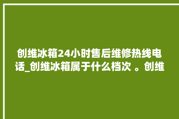 创维冰箱24小时售后维修热线电话_创维冰箱属于什么档次 。创维