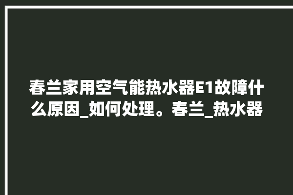 春兰家用空气能热水器E1故障什么原因_如何处理。春兰_热水器