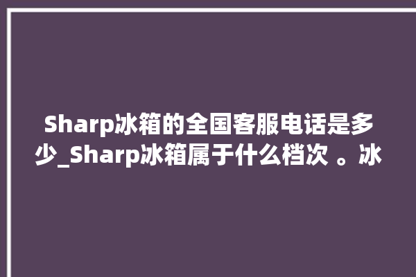 Sharp冰箱的全国客服电话是多少_Sharp冰箱属于什么档次 。冰箱