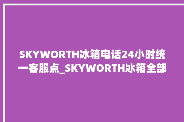 SKYWORTH冰箱电话24小时统一客服点_SKYWORTH冰箱全部型号 。冰箱