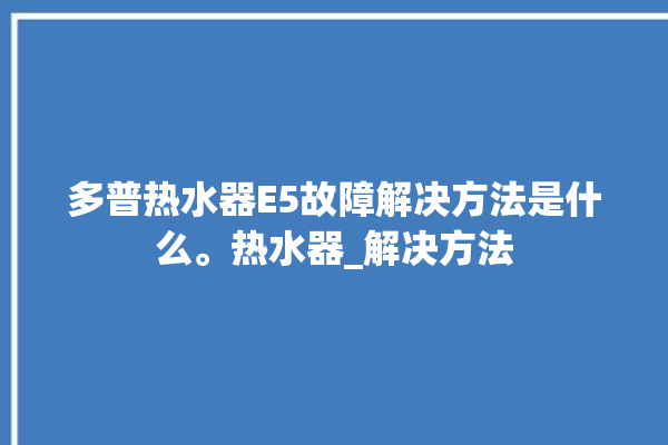 多普热水器E5故障解决方法是什么。热水器_解决方法