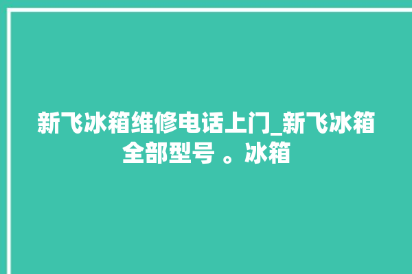 新飞冰箱维修电话上门_新飞冰箱全部型号 。冰箱