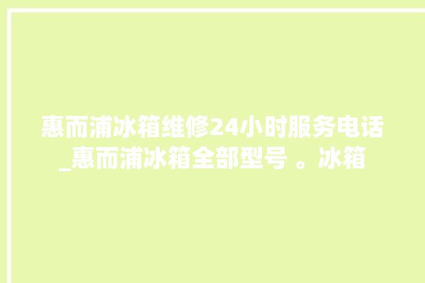 惠而浦冰箱维修24小时服务电话_惠而浦冰箱全部型号 。冰箱