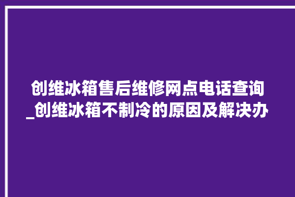 创维冰箱售后维修网点电话查询_创维冰箱不制冷的原因及解决办法 。创维