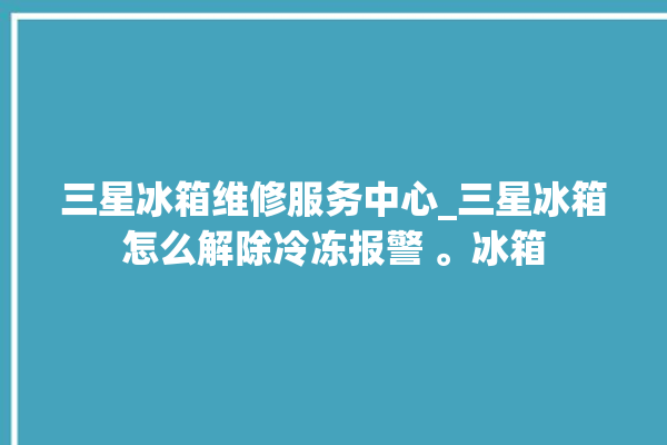 三星冰箱维修服务中心_三星冰箱怎么解除冷冻报警 。冰箱