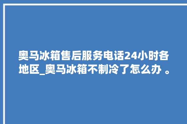 奥马冰箱售后服务电话24小时各地区_奥马冰箱不制冷了怎么办 。冰箱