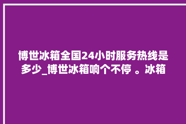 博世冰箱全国24小时服务热线是多少_博世冰箱响个不停 。冰箱