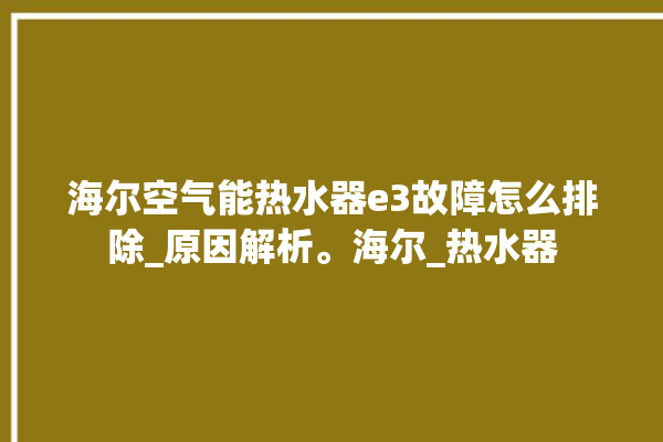 海尔空气能热水器e3故障怎么排除_原因解析。海尔_热水器