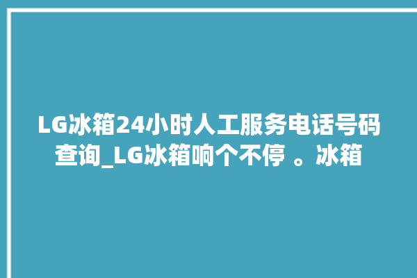 LG冰箱24小时人工服务电话号码查询_LG冰箱响个不停 。冰箱