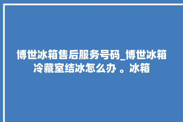 博世冰箱售后服务号码_博世冰箱冷藏室结冰怎么办 。冰箱