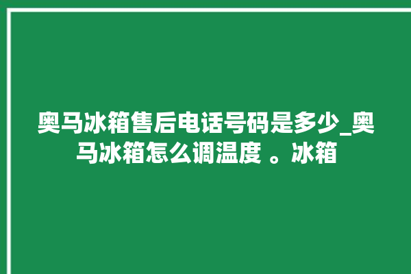 奥马冰箱售后电话号码是多少_奥马冰箱怎么调温度 。冰箱