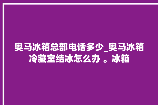 奥马冰箱总部电话多少_奥马冰箱冷藏室结冰怎么办 。冰箱