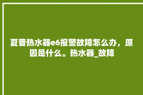 夏普热水器e6报警故障怎么办，原因是什么。热水器_故障