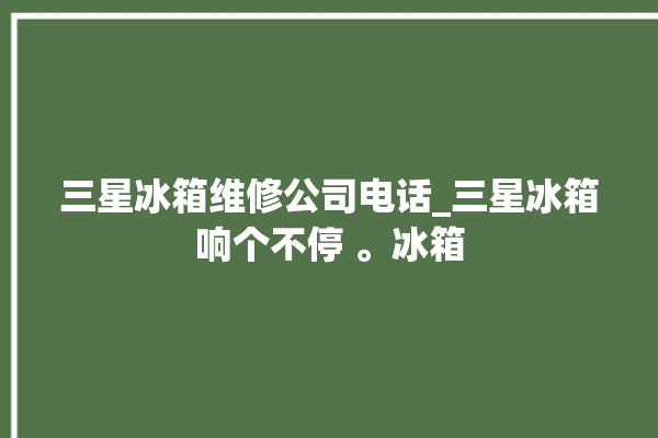 三星冰箱维修公司电话_三星冰箱响个不停 。冰箱