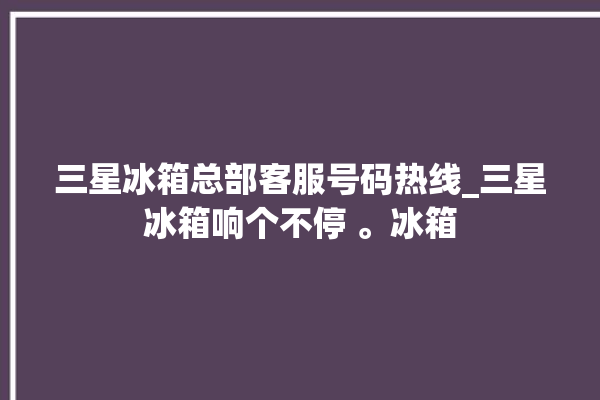 三星冰箱总部客服号码热线_三星冰箱响个不停 。冰箱