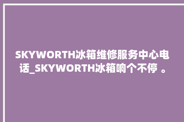 SKYWORTH冰箱维修服务中心电话_SKYWORTH冰箱响个不停 。冰箱