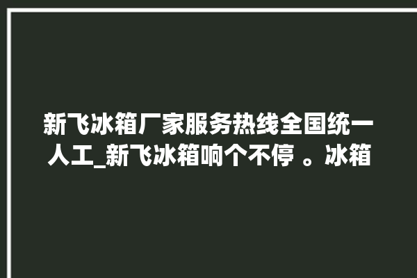 新飞冰箱厂家服务热线全国统一人工_新飞冰箱响个不停 。冰箱