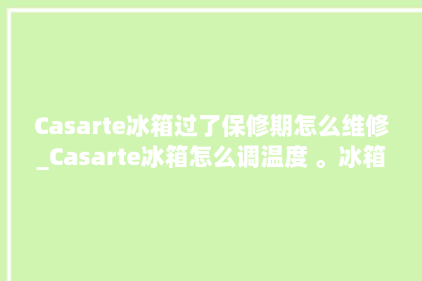 Casarte冰箱过了保修期怎么维修_Casarte冰箱怎么调温度 。冰箱