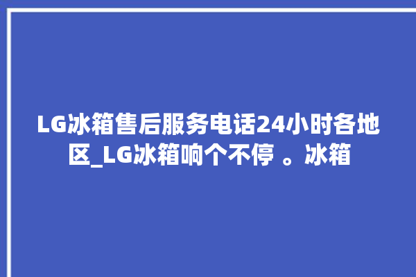 LG冰箱售后服务电话24小时各地区_LG冰箱响个不停 。冰箱