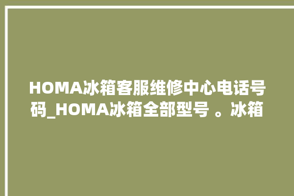 HOMA冰箱客服维修中心电话号码_HOMA冰箱全部型号 。冰箱