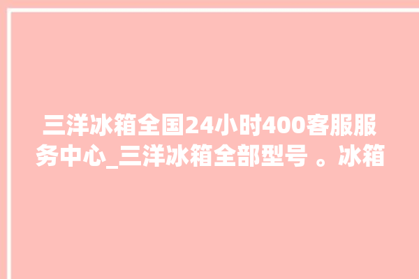 三洋冰箱全国24小时400客服服务中心_三洋冰箱全部型号 。冰箱