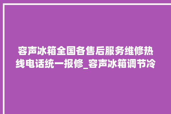 容声冰箱全国各售后服务维修热线电话统一报修_容声冰箱调节冷藏温度 。冰箱