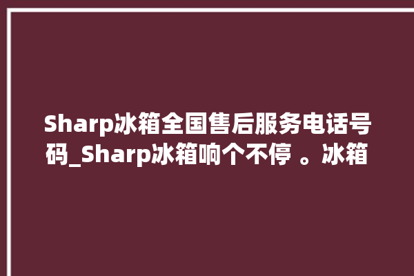 Sharp冰箱全国售后服务电话号码_Sharp冰箱响个不停 。冰箱