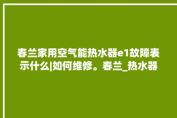 春兰家用空气能热水器e1故障表示什么|如何维修。春兰_热水器