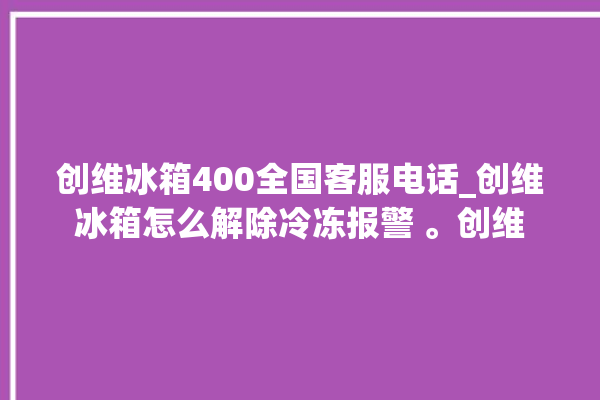 创维冰箱400全国客服电话_创维冰箱怎么解除冷冻报警 。创维