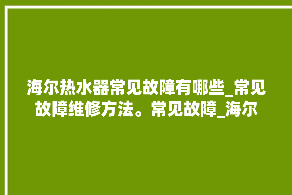 海尔热水器常见故障有哪些_常见故障维修方法。常见故障_海尔