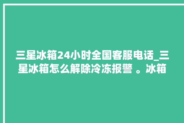 三星冰箱24小时全国客服电话_三星冰箱怎么解除冷冻报警 。冰箱