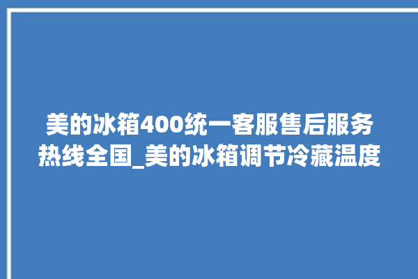 美的冰箱400统一客服售后服务热线全国_美的冰箱调节冷藏温度 。冰箱