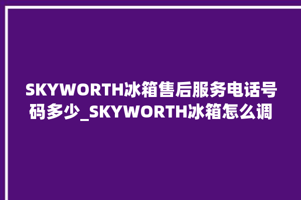 SKYWORTH冰箱售后服务电话号码多少_SKYWORTH冰箱怎么调温度 。冰箱