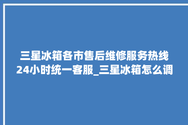 三星冰箱各市售后维修服务热线24小时统一客服_三星冰箱怎么调温度 。冰箱